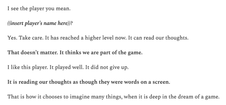 The beginning of the Minecraft End Poem: Voice 1: “I see the player you mean.” Voice 2: “((insert player’s name here))?” Voice 1: “Yes. Take care. It has reached a higher level now. It can read our thoughts.” Voice 2: “That doesn’t matter. It thinks we are part of the game.” Voice 1: “I like this player. It played well. It did not give up.” Voice 2: “It is reading our thoughts as though they were words on a screen.” Voice 1: “That is how it chooses to imagine many things, when it is deep in the dream of a game.”